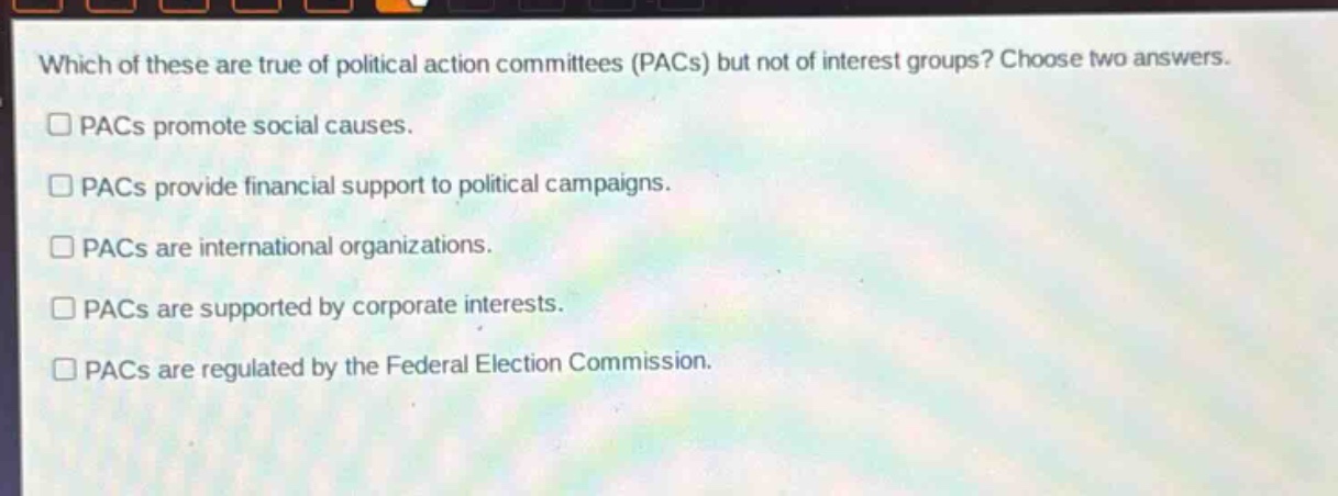 which of these are true of political action committees (pacs) but not of interest groups? choose two answers.\n□ pacs promote social causes.\n□ pacs provide financial support to political campaigns.\n□ pacs are international organizations.\n□ pacs are supported by corporate interests.\n□ pacs are regulated by the federal election commission.