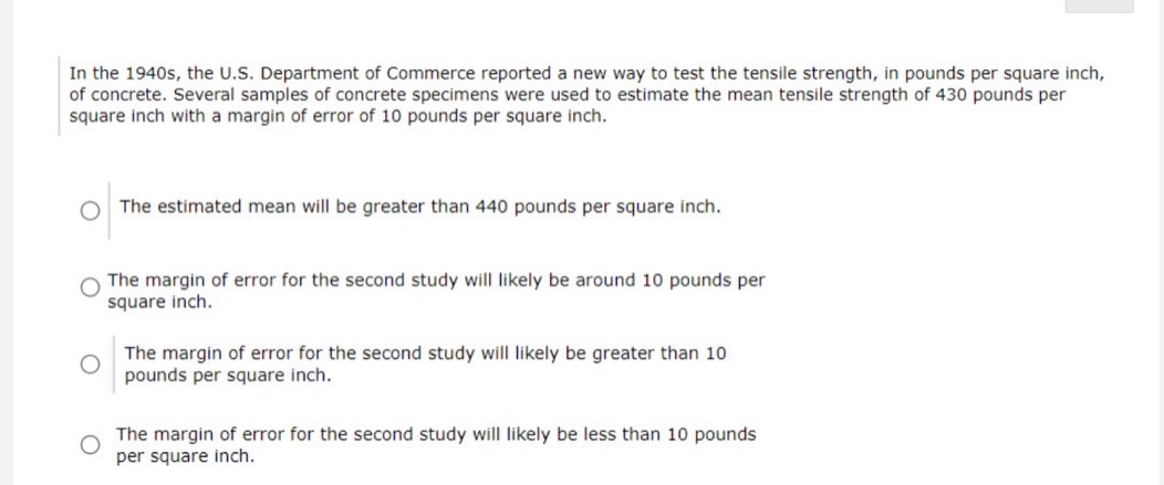 in the 1940s, the u.s. department of commerce reported a new way to test the tensile strength, in pounds per square inch, of concrete. several samples of concrete specimens were used to estimate the mean tensile strength of 430 pounds per square inch with a margin of error of 10 pounds per square inch.\nthe estimated mean will be greater than 440 pounds per square inch.\nthe margin of error for the second study will likely be around 10 pounds per square inch.\nthe margin of error for the second study will likely be greater than 10 pounds per square inch.\nthe margin of error for the second study will likely be less than 10 pounds per square inch.