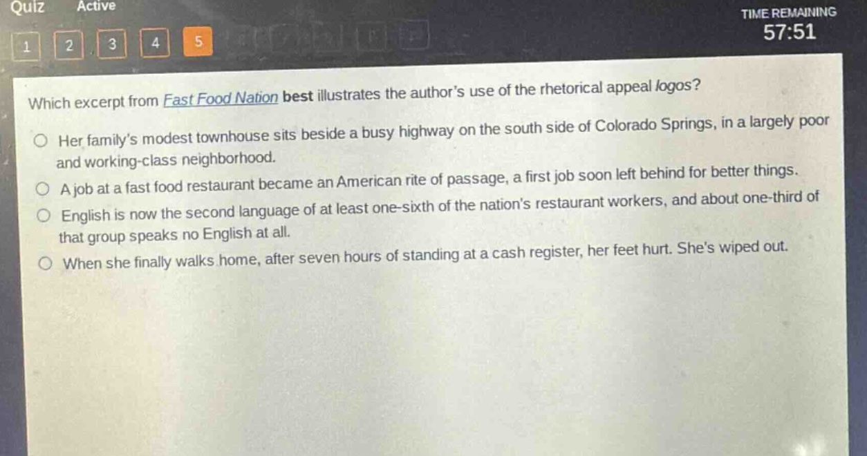 which excerpt from fast food nation best illustrates the authors use of the rhetorical appeal logos?\nher familys modest townhouse sits beside a busy highway on the south side of colorado springs, in a largely poor and working - class neighborhood.\na job at a fast food restaurant became an american rite of passage, a first job soon left behind for better things.\nenglish is now the second language of at least one - sixth of the nations restaurant workers, and about one - third of that group speaks no english at all.\nwhen she finally walks home, after seven hours of standing at a cash register, her feet hurt. shes wiped out.