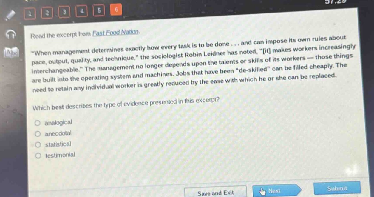 read the excerpt from fast food nation. \when management determines exactly how every task is to be done... and can impose its own rules about pace, output, quality, and technique,\ the sociologist robin leidner has noted, \it makes workers increasingly interchangeable.\ the management no longer depends upon the talents or skills of its workers — those things are built into the operating system and machines. jobs that have been \de - skilled\ can be filled cheaply. the need to retain any individual worker is greatly reduced by the ease with which he or she can be replaced. which best describes the type of evidence presented in this excerpt? analogical anecdotal statistical testimonial