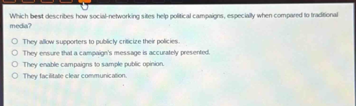which best describes how social - networking sites help political campaigns, especially when compared to traditional media?\no they allow supporters to publicly criticize their policies.\no they ensure that a campaigns message is accurately presented.\no they enable campaigns to sample public opinion.\no they facilitate clear communication.