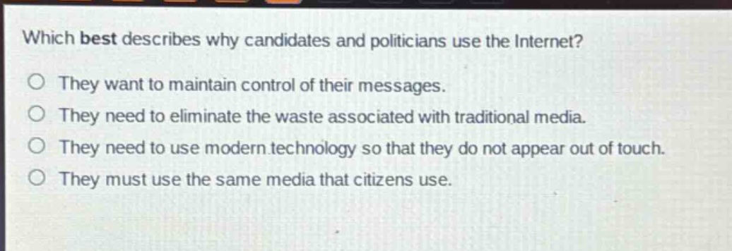 which best describes why candidates and politicians use the internet?\no they want to maintain control of their messages.\no they need to eliminate the waste associated with traditional media.\no they need to use modern technology so that they do not appear out of touch.\no they must use the same media that citizens use.