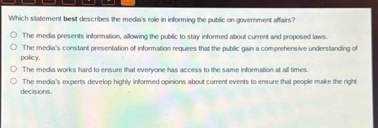 which statement best describes the medias role in informing the public on government affairs?\nthe media presents information, allowing the public to stay informed about current and proposed laws.\nthe medias constant presentation of information requires that the public gain a comprehensive understanding of policy.\nthe media works hard to ensure that everyone has access to the same information at all times.\nthe medias experts develop highly informed opinions about current events to ensure that people make the right decisions.