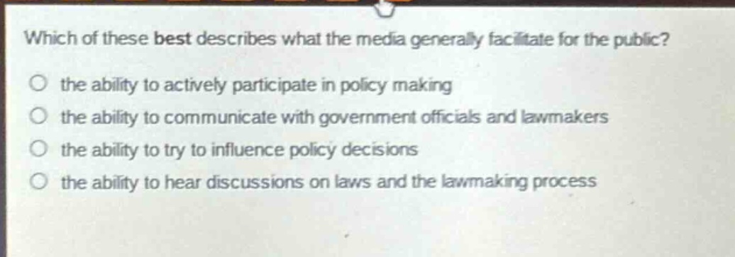 which of these best describes what the media generally facilitate for the public?\n the ability to actively participate in policy making\n the ability to communicate with government officials and lawmakers\n the ability to try to influence policy decisions\n the ability to hear discussions on laws and the lawmaking process