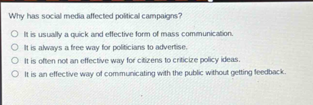 why has social media affected political campaigns?\no it is usually a quick and effective form of mass communication.\no it is always a free way for politicians to advertise.\no it is often not an effective way for citizens to criticize policy ideas.\no it is an effective way of communicating with the public without getting feedback.