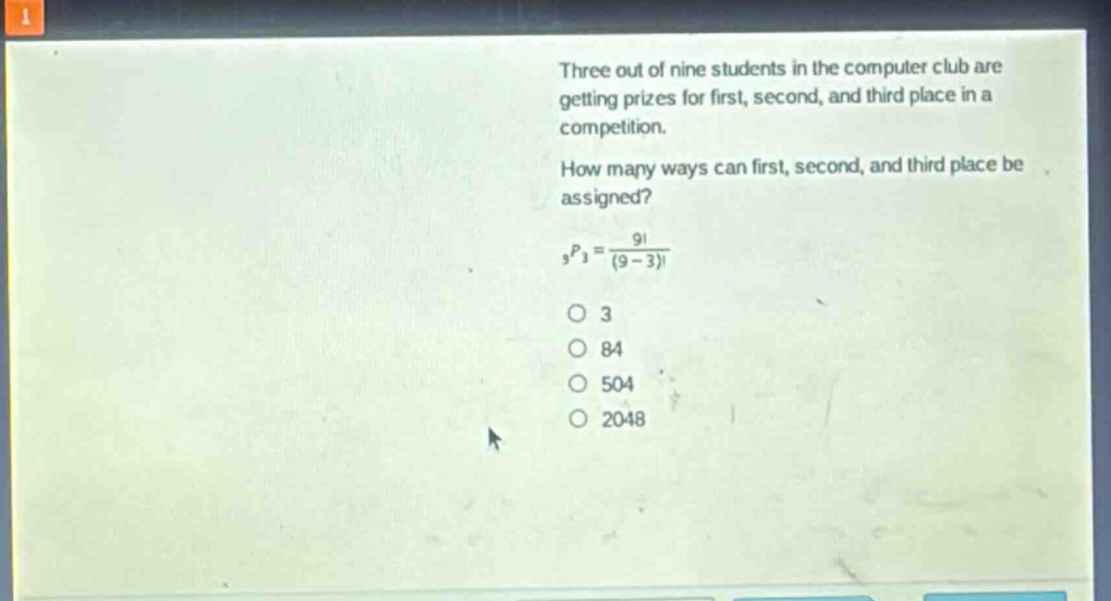 three out of nine students in the computer club are getting prizes for first, second, and third place in a competition. how many ways can first, second, and third place be assigned? $_9p_3=\frac{9!}{(9 - 3)!}$\no 3\no 84\no 504\no 2048