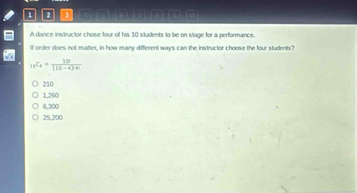 a dance instructor chose four of his 10 students to be on stage for a performance. if order does not matter, in how many different ways can the instructor choose the four students?\n$_{10}c_{4}=\frac{10!}{(10 - 4)!4!}$\no 210\no 1,260\no 6,300\no 25,200
