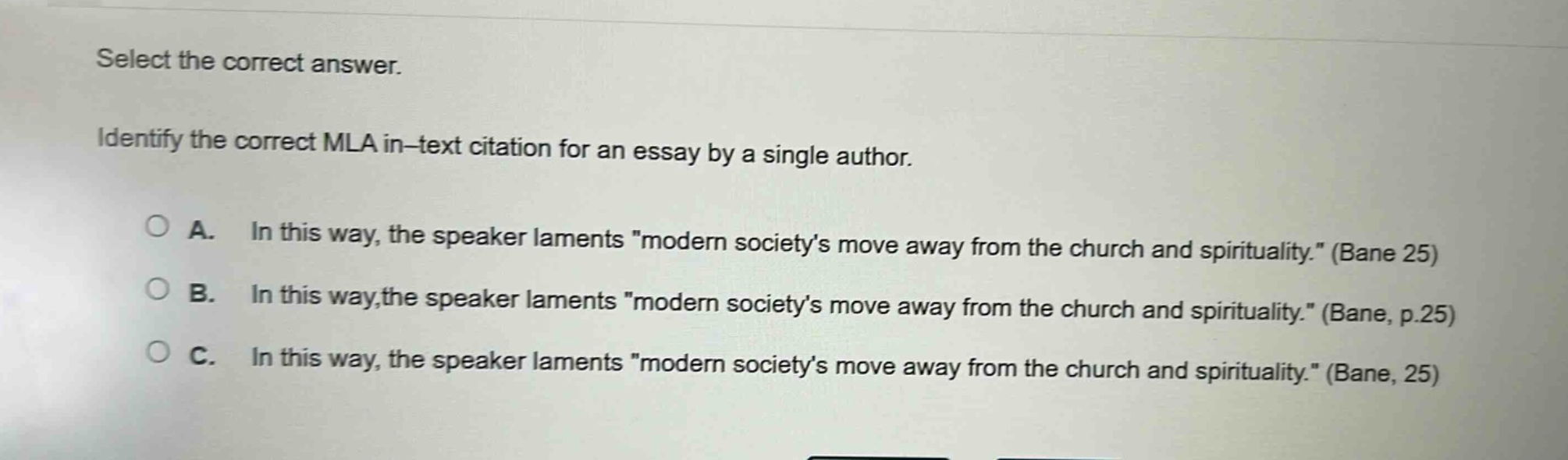 select the correct answer. identify the correct mla in - text citation for an essay by a single author. a. in this way, the speaker laments \modern societys move away from the church and spirituality.\ (bane 25) b. in this way,the speaker laments \modern societys move away from the church and spirituality.\ (bane, p.25) c. in this way, the speaker laments \modern societys move away from the church and spirituality.\ (bane, 25)