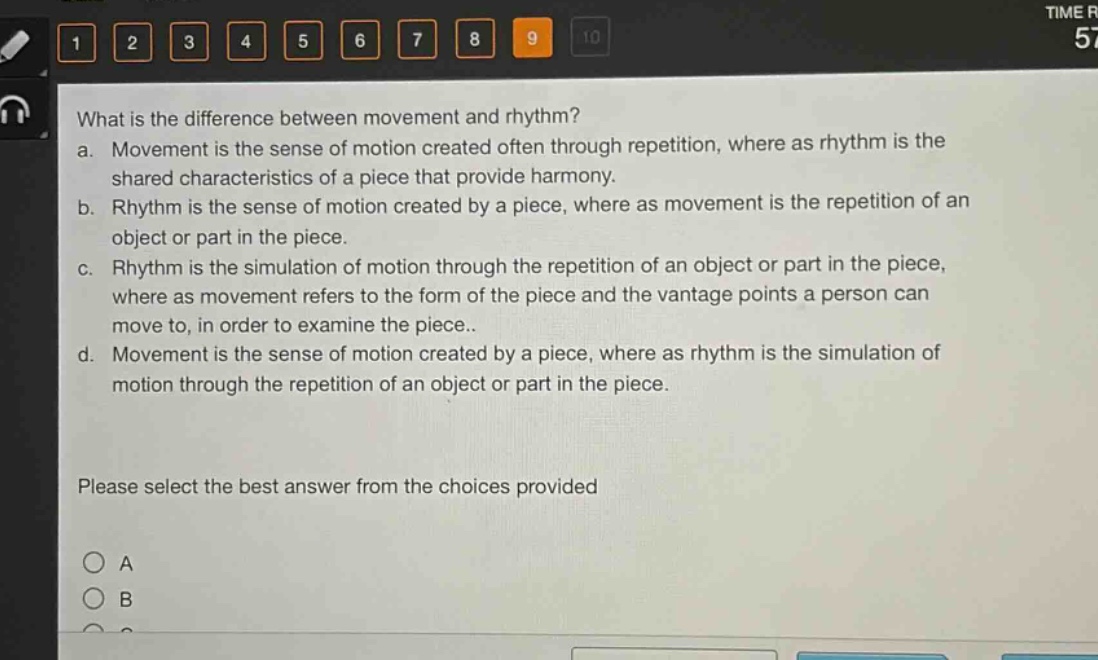 what is the difference between movement and rhythm?\na. movement is the sense of motion created often through repetition, where as rhythm is the shared characteristics of a piece that provide harmony.\nb. rhythm is the sense of motion created by a piece, where as movement is the repetition of an object or part in the piece.\nc. rhythm is the simulation of motion through the repetition of an object or part in the piece, where as movement refers to the form of the piece and the vantage points a person can move to, in order to examine the piece..\nd. movement is the sense of motion created by a piece, where as rhythm is the simulation of motion through the repetition of an object or part in the piece.\nplease select the best answer from the choices provided\na\nb