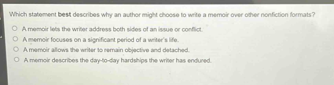 which statement best describes why an author might choose to write a memoir over other nonfiction formats?\na memoir lets the writer address both sides of an issue or conflict.\na memoir focuses on a significant period of a writer’s life.\na memoir allows the writer to remain objective and detached.\na memoir describes the day - to - day hardships the writer has endured.