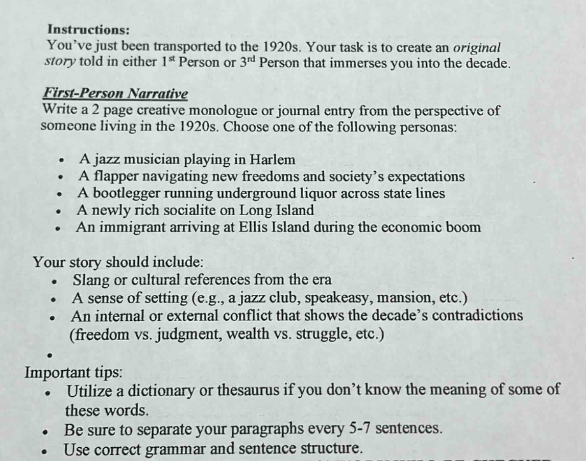 instructions: you’ve just been transported to the 1920s. your task is to create an original story told in either 1st person or 3rd person that immerses you into the decade.\nfirst - person narrative\nwrite a 2 page creative monologue or journal entry from the perspective of someone living in the 1920s. choose one of the following personas:\n- a jazz musician playing in harlem\n- a flapper navigating new freedoms and society’s expectations\n- a bootlegger running underground liquor across state lines\n- a newly rich socialite on long island\n- an immigrant arriving at ellis island during the economic boom\nyour story should include:\n- slang or cultural references from the era\n- a sense of setting (e.g., a jazz club, speakeasy, mansion, etc.)\n- an internal or external conflict that shows the decade’s contradictions (freedom vs. judgment, wealth vs. struggle, etc.)\nimportant tips:\n- utilize a dictionary or thesaurus if you don’t know the meaning of some of these words.\n- be sure to separate your paragraphs every 5 - 7 sentences.\n- use correct grammar and sentence structure.