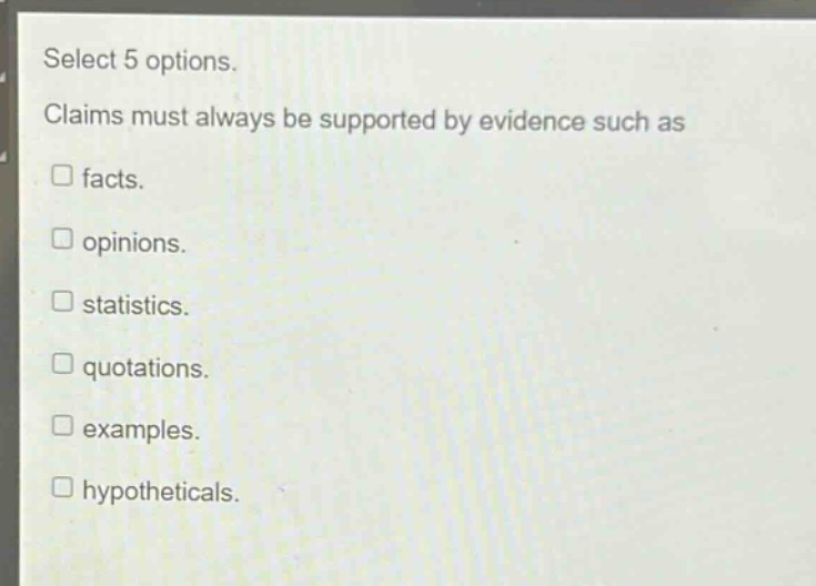 select 5 options. claims must always be supported by evidence such as\n□ facts.\n□ opinions.\n□ statistics.\n□ quotations.\n□ examples.\n□ hypotheticals.
