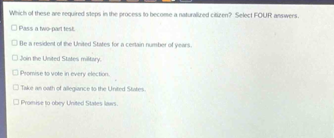 which of these are required steps in the process to become a naturalized citizen? select four answers.\npass a two - part test.\nbe a resident of the united states for a certain number of years.\njoin the united states military.\npromise to vote in every election.\ntake an oath of allegiance to the united states.\npromise to obey united states laws.