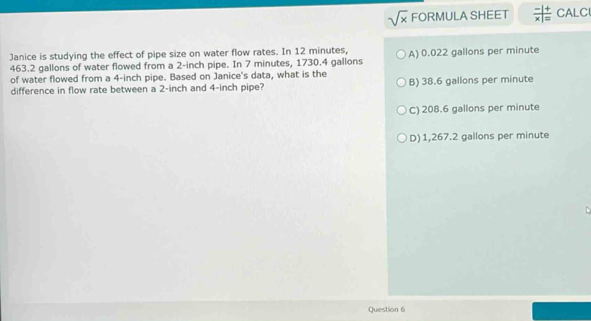 janice is studying the effect of pipe size on water flow rates. in 12 minutes, 463.2 gallons of water flowed from a 2 - inch pipe. in 7 minutes, 1730.4 gallons of water flowed from a 4 - inch pipe. based on janices data, what is the difference in flow rate between a 2 - inch and 4 - inch pipe?\na) 0.022 gallons per minute\nb) 38.6 gallons per minute\nc) 208.6 gallons per minute\nd) 1,267.2 gallons per minute