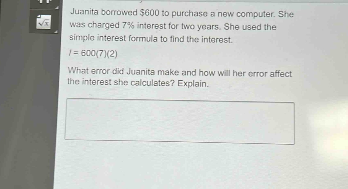 juanita borrowed $600 to purchase a new computer. she was charged 7% interest for two years. she used the simple - interest formula to find the interest.\n$i = 600(7)(2)$\nwhat error did juanita make and how will her error affect the interest she calculates? explain.
