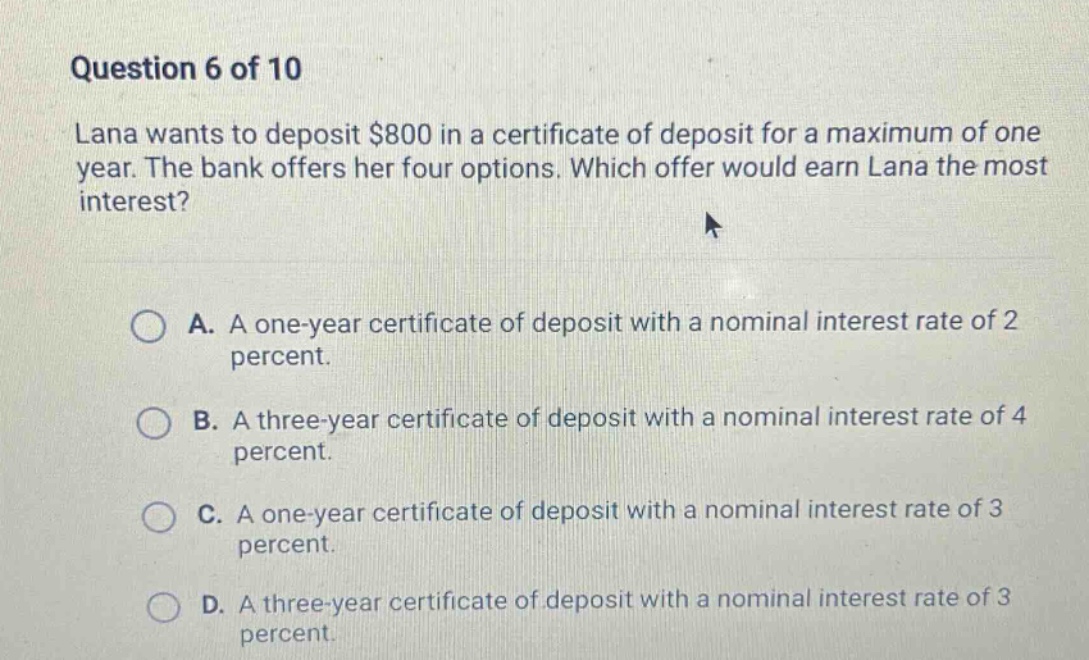 question 6 of 10\nlana wants to deposit $800 in a certificate of deposit for a maximum of one year. the bank offers her four options. which offer would earn lana the most interest?\na. a one - year certificate of deposit with a nominal interest rate of 2 percent.\nb. a three - year certificate of deposit with a nominal interest rate of 4 percent.\nc. a one - year certificate of deposit with a nominal interest rate of 3 percent.\nd. a three - year certificate of deposit with a nominal interest rate of 3 percent.