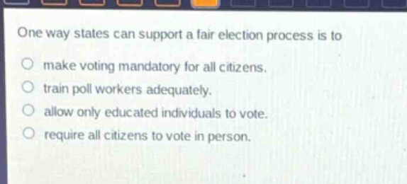 one way states can support a fair election process is to\nmake voting mandatory for all citizens.\ntrain poll workers adequately.\nallow only educated individuals to vote.\nrequire all citizens to vote in person.