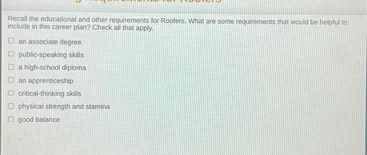recall the educational and other requirements for roofers. what are some requirements that would be helpful to include in this career plan? check all that apply.\n□ an associate degree\n□ public - speaking skills\n□ a high - school diploma\n□ an apprenticeship\n□ critical - thinking skills\n□ physical strength and stamina\n□ good balance