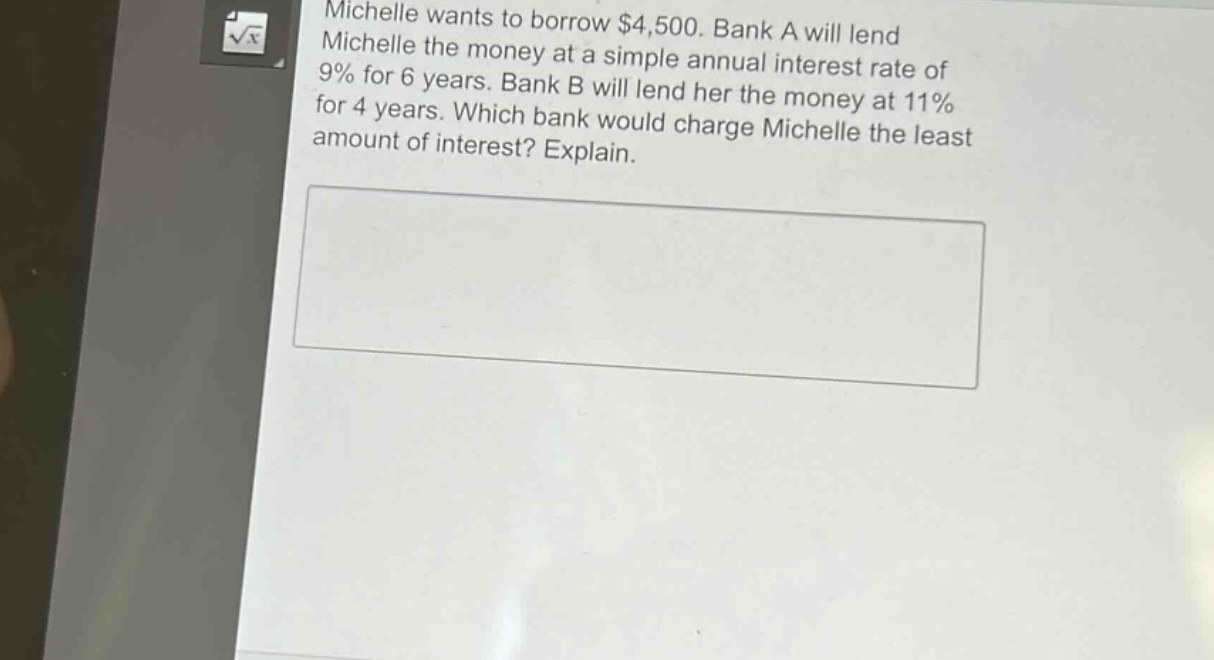 michelle wants to borrow $4,500. bank a will lend michelle the money at a simple annual interest rate of 9% for 6 years. bank b will lend her the money at 11% for 4 years. which bank would charge michelle the least amount of interest? explain.