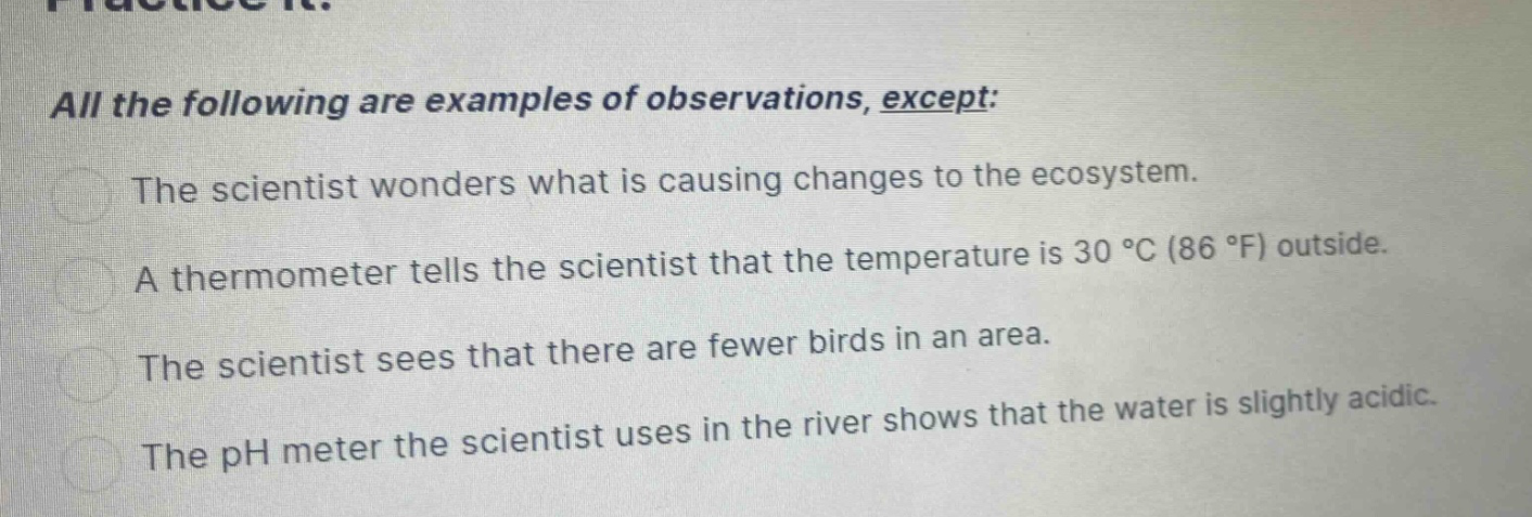 all the following are examples of observations, except: the scientist wonders what is causing changes to the ecosystem. a thermometer tells the scientist that the temperature is 30 °c (86 °f) outside. the scientist sees that there are fewer birds in an area. the ph meter the scientist uses in the river shows that the water is slightly acidic.