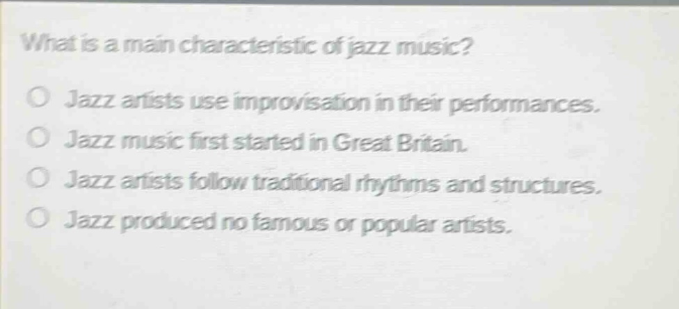 what is a main characteristic of jazz music?\no jazz artists use improvisation in their performances.\no jazz music first started in great britain.\no jazz artists follow traditional rhythms and structures.\no jazz produced no famous or popular artists.