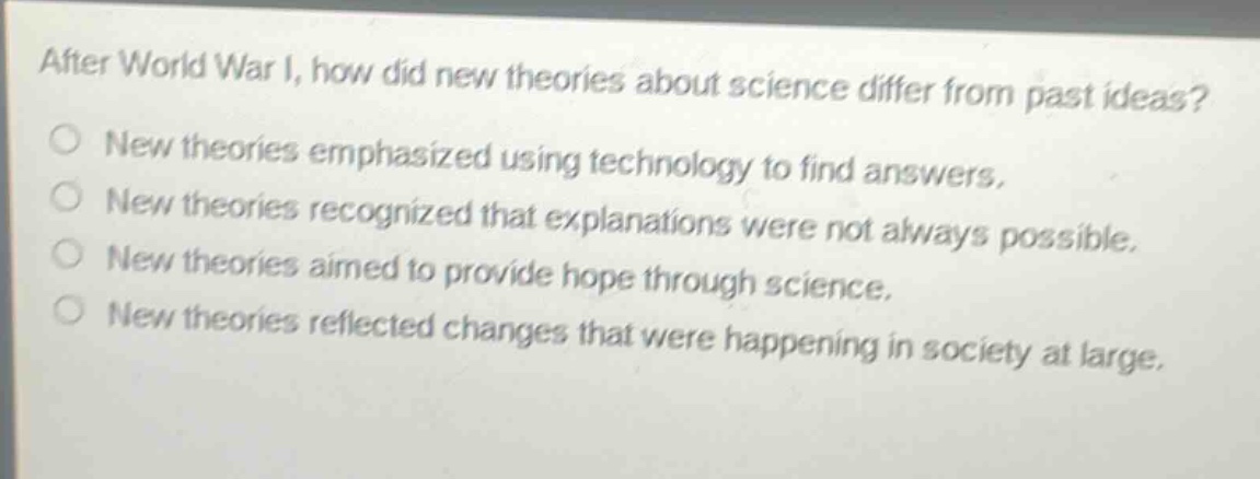 after world war i, how did new theories about science differ from past ideas?\nnew theories emphasized using technology to find answers.\nnew theories recognized that explanations were not always possible.\nnew theories aimed to provide hope through science.\nnew theories reflected changes that were happening in society at large.