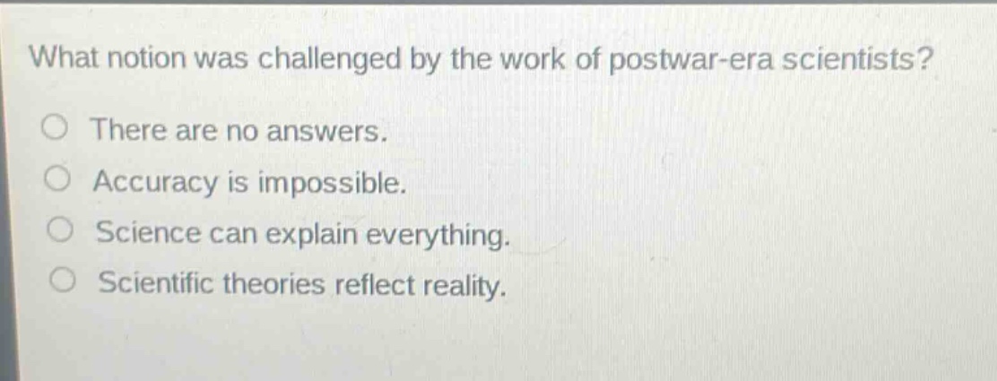 what notion was challenged by the work of postwar - era scientists?\no there are no answers.\no accuracy is impossible.\no science can explain everything.\no scientific theories reflect reality.