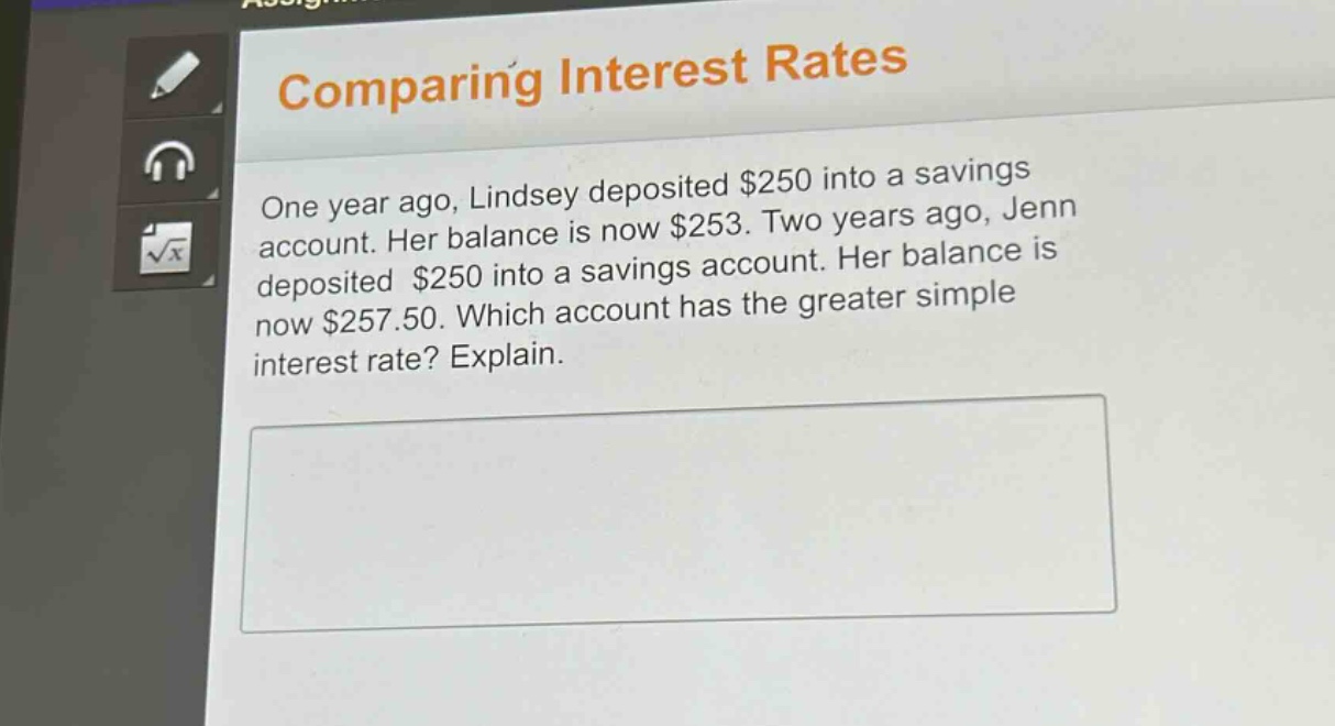 comparing interest rates\none year ago, lindsey deposited $250 into a savings account. her balance is now $253. two years ago, jenn deposited $250 into a savings account. her balance is now $257.50. which account has the greater simple interest rate? explain.