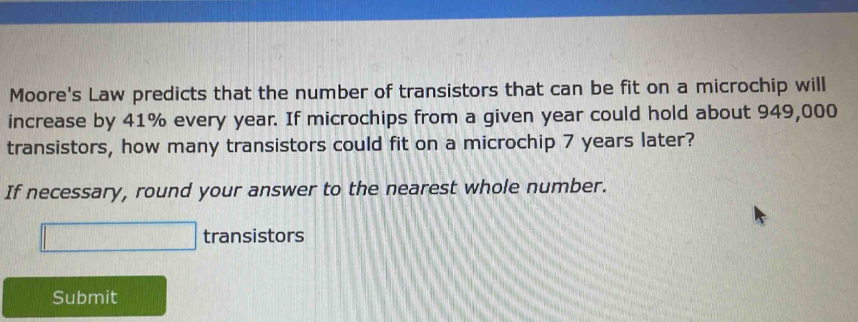moores law predicts that the number of transistors that can be fit on a microchip will increase by 41% every year. if microchips from a given year could hold about 949,000 transistors, how many transistors could fit on a microchip 7 years later? if necessary, round your answer to the nearest whole number. transistors