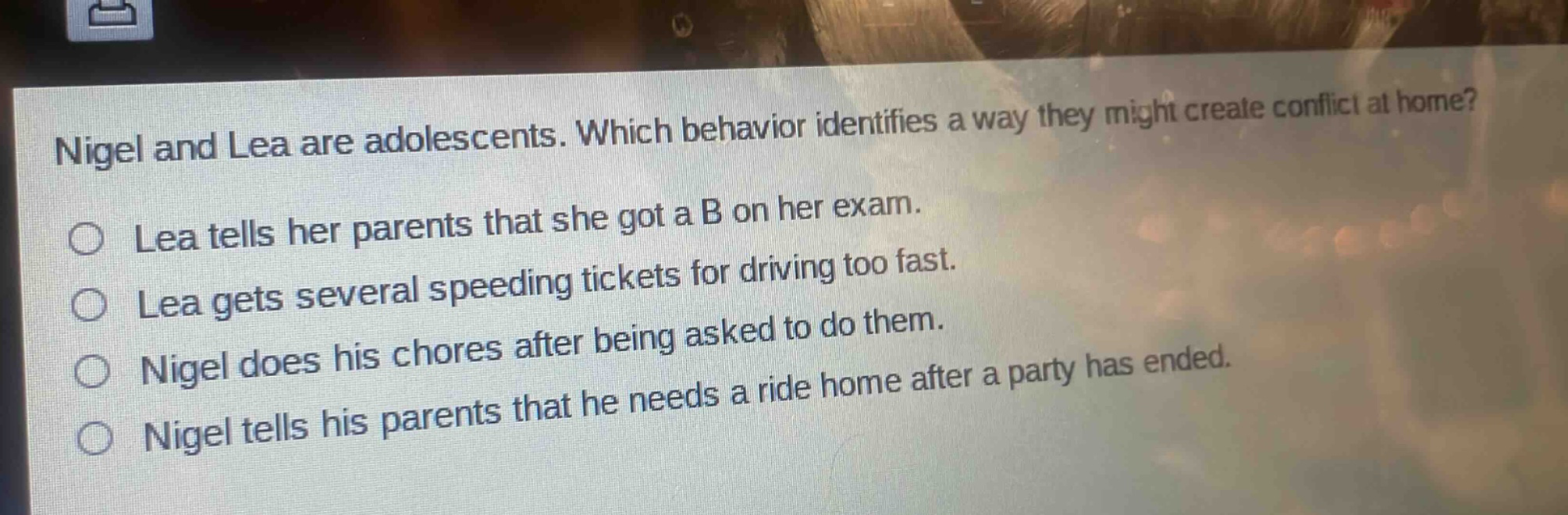 nigel and lea are adolescents. which behavior identifies a way they might create conflict at home?\n○ lea tells her parents that she got a b on her exam.\n○ lea gets several speeding tickets for driving too fast.\n○ nigel does his chores after being asked to do them.\n○ nigel tells his parents that he needs a ride home after a party has ended.