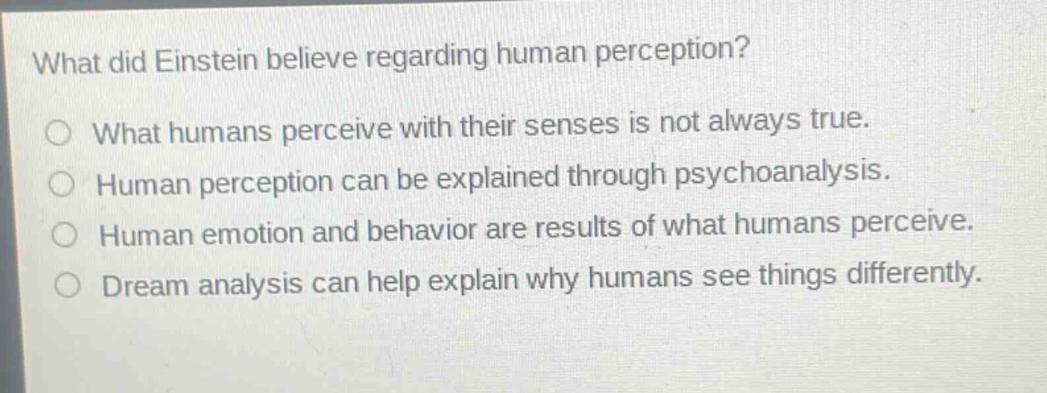 what did einstein believe regarding human perception?\no what humans perceive with their senses is not always true.\no human perception can be explained through psychoanalysis.\no human emotion and behavior are results of what humans perceive.\no dream analysis can help explain why humans see things differently.