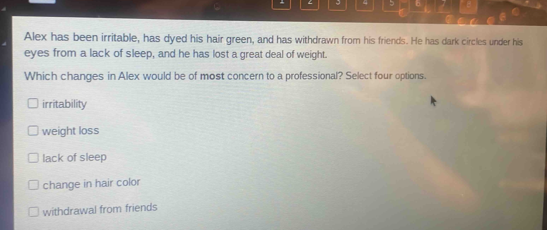 alex has been irritable, has dyed his hair green, and has withdrawn from his friends. he has dark circles under his eyes from a lack of sleep, and he has lost a great deal of weight. which changes in alex would be of most concern to a professional? select four options. irritability weight loss lack of sleep change in hair color withdrawal from friends