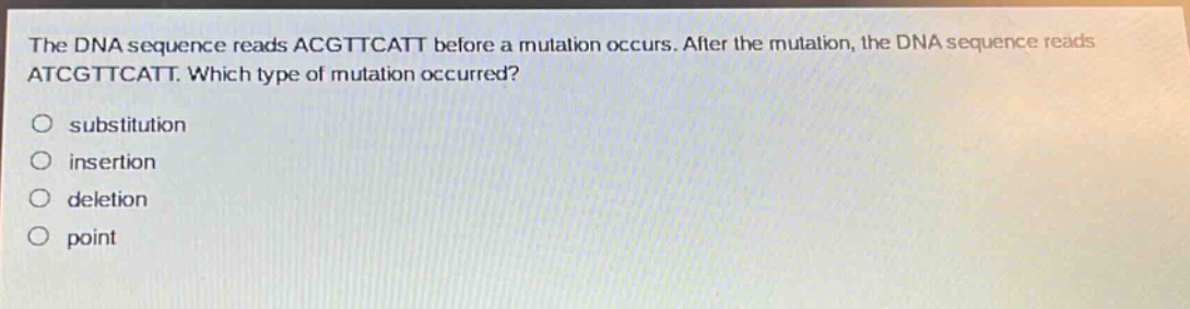 the dna sequence reads acgttcatt before a mutation occurs. after the mutation, the dna sequence reads atcgttcatt. which type of mutation occurred?\nsubstitution\ninsertion\ndeletion\npoint