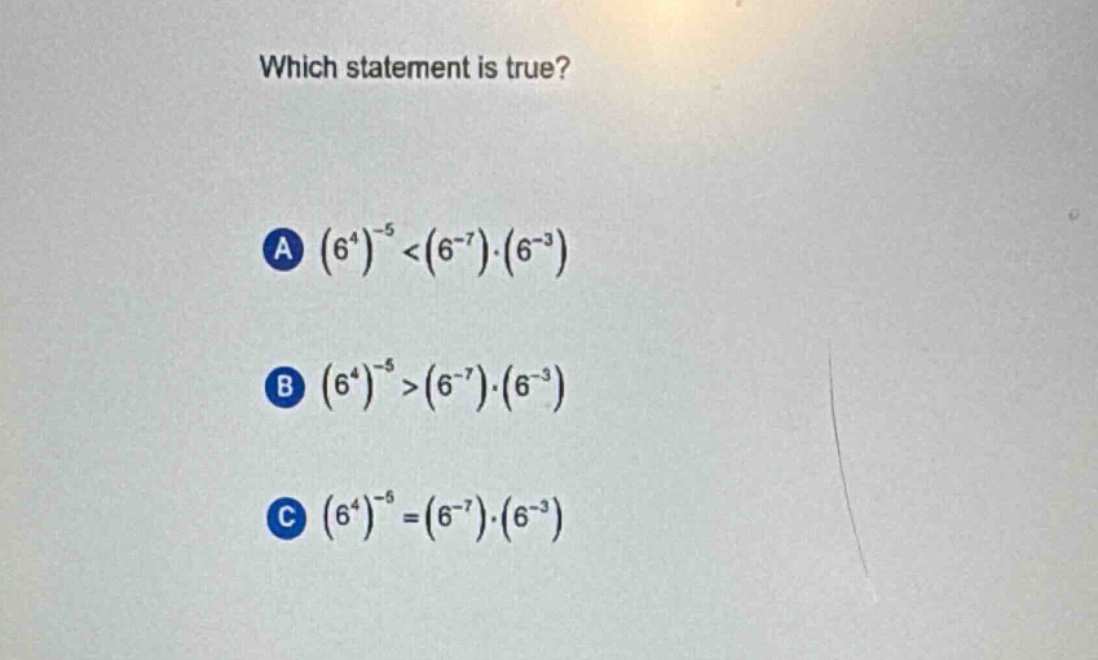 which statement is true?\na $(6^{4})^{-5}<(6^{-7})cdot(6^{-3})$\nb $(6^{4})^{-5}>(6^{-7})cdot(6^{-3})$\nc $(6^{4})^{-5}=(6^{-7})cdot(6^{-3})$