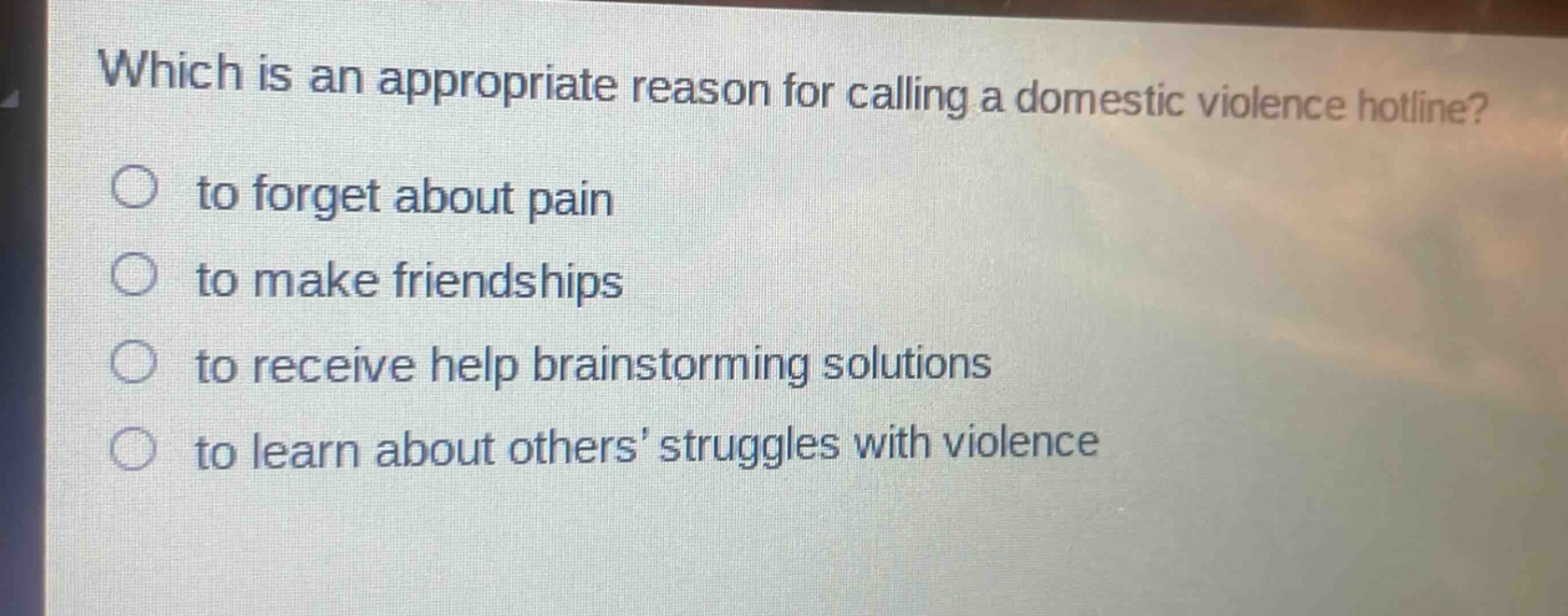 which is an appropriate reason for calling a domestic violence hotline?\n to forget about pain\n to make friendships\n to receive help brainstorming solutions\n to learn about others’ struggles with violence