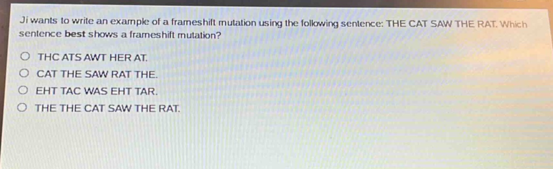 ji wants to write an example of a frameshift mutation using the following sentence: the cat saw the rat. which sentence best shows a frameshift mutation?\no thc ats awt her at.\no cat the saw rat the.\no eht tac was eht tar.\no the the cat saw the rat.