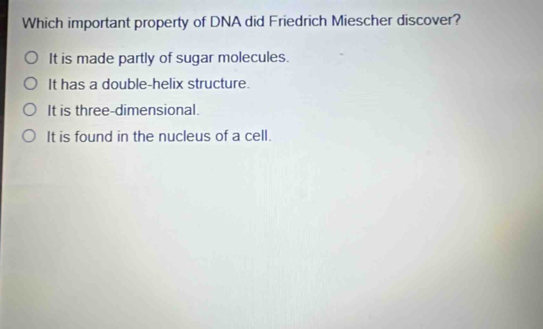 which important property of dna did friedrich miescher discover?\nit is made partly of sugar molecules.\nit has a double - helix structure.\nit is three - dimensional.\nit is found in the nucleus of a cell.