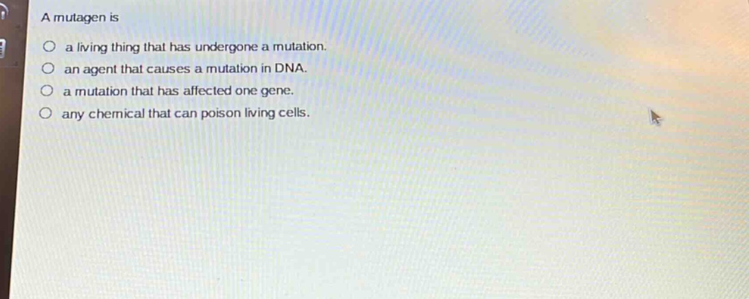 a mutagen is\n○ a living thing that has undergone a mutation.\n○ an agent that causes a mutation in dna.\n○ a mutation that has affected one gene.\n○ any chemical that can poison living cells.