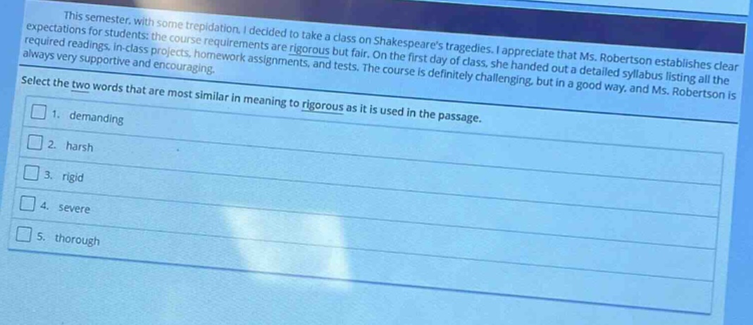 this semester, with some trepidation, i decided to take a class on shakespeares tragedies. i appreciate that ms. robertson establishes clear expectations for students: the course requirements are rigorous but fair. on the first day of class, she handed out a detailed syllabus listing all the required readings, in - class projects, homework assignments, and tests. the course is definitely challenging, but in a good way, and ms. robertson is always very supportive and encouraging.\nselect the two words that are most similar in meaning to rigorous as it is used in the passage.\n1. demanding\n2. harsh\n3. rigid\n4. severe\n5. thorough