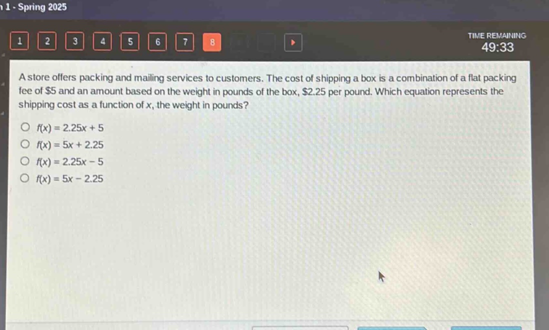 a store offers packing and mailing services to customers. the cost of shipping a box is a combination of a flat packing fee of $5 and an amount based on the weight in pounds of the box, $2.25 per pound. which equation represents the shipping cost as a function of x, the weight in pounds?\n○ f(x)=2.25x + 5\n○ f(x)=5x + 2.25\n○ f(x)=2.25x - 5\n○ f(x)=5x - 2.25