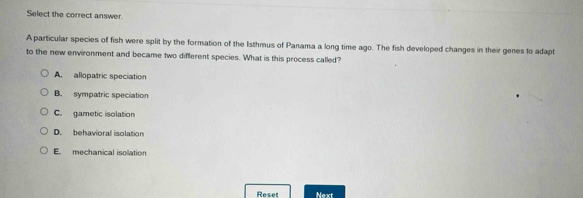 select the correct answer.\na particular species of fish were split by the formation of the isthmus of panama a long time ago. the fish developed changes in their genes to adapt to the new environment and became two different species. what is this process called?\na. allopatric speciation\nb. sympatric speciation\nc. gametic isolation\nd. behavioral isolation\ne. mechanical isolation
