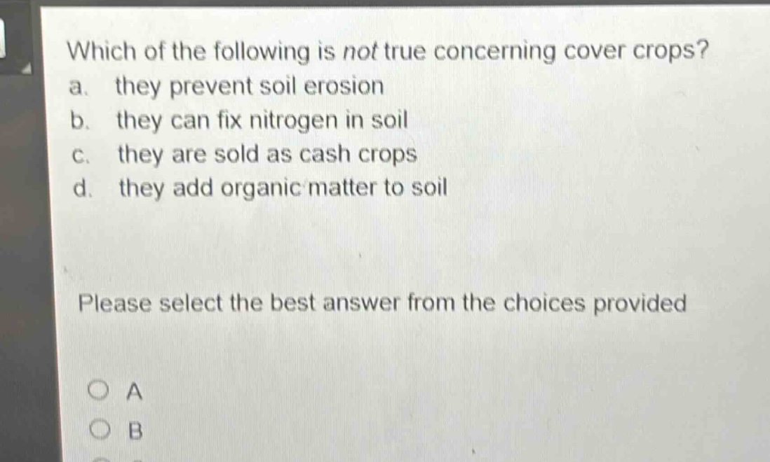 which of the following is not true concerning cover crops? a. they prevent soil erosion b. they can fix nitrogen in soil c. they are sold as cash crops d. they add organic matter to soil please select the best answer from the choices provided