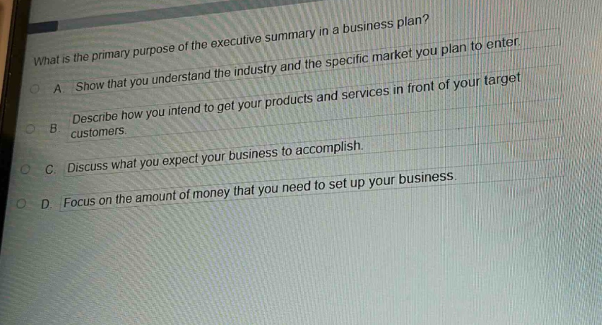 what is the primary purpose of the executive summary in a business plan?\na. show that you understand the industry and the specific market you plan to enter.\nb. describe how you intend to get your products and services in front of your target customers.\nc. discuss what you expect your business to accomplish.\nd. focus on the amount of money that you need to set up your business.