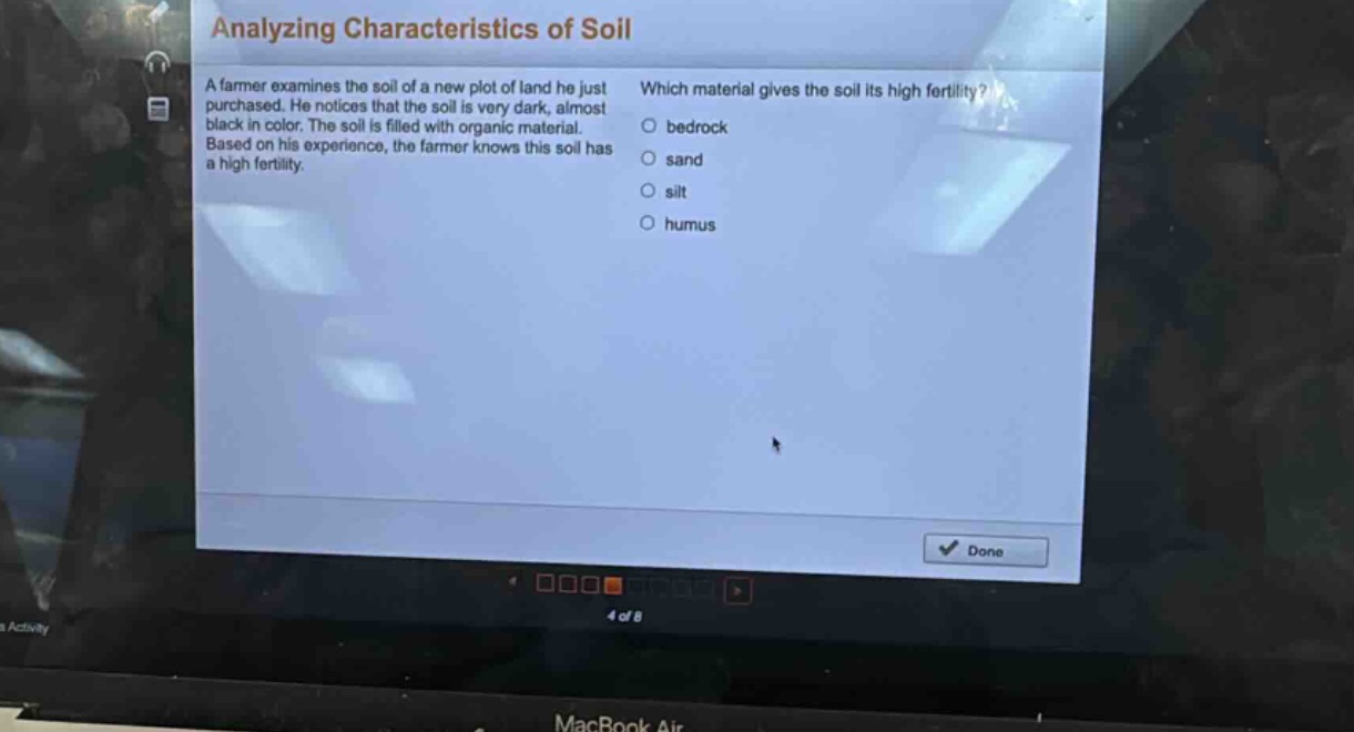 analyzing characteristics of soil\na farmer examines the soil of a new plot of land he just purchased. he notices that the soil is very dark, almost black in color. the soil is filled with organic material. based on his experience, the farmer knows this soil has a high fertility.\nwhich material gives the soil its high fertility?\n○ bedrock\n○ sand\n○ silt\n○ humus