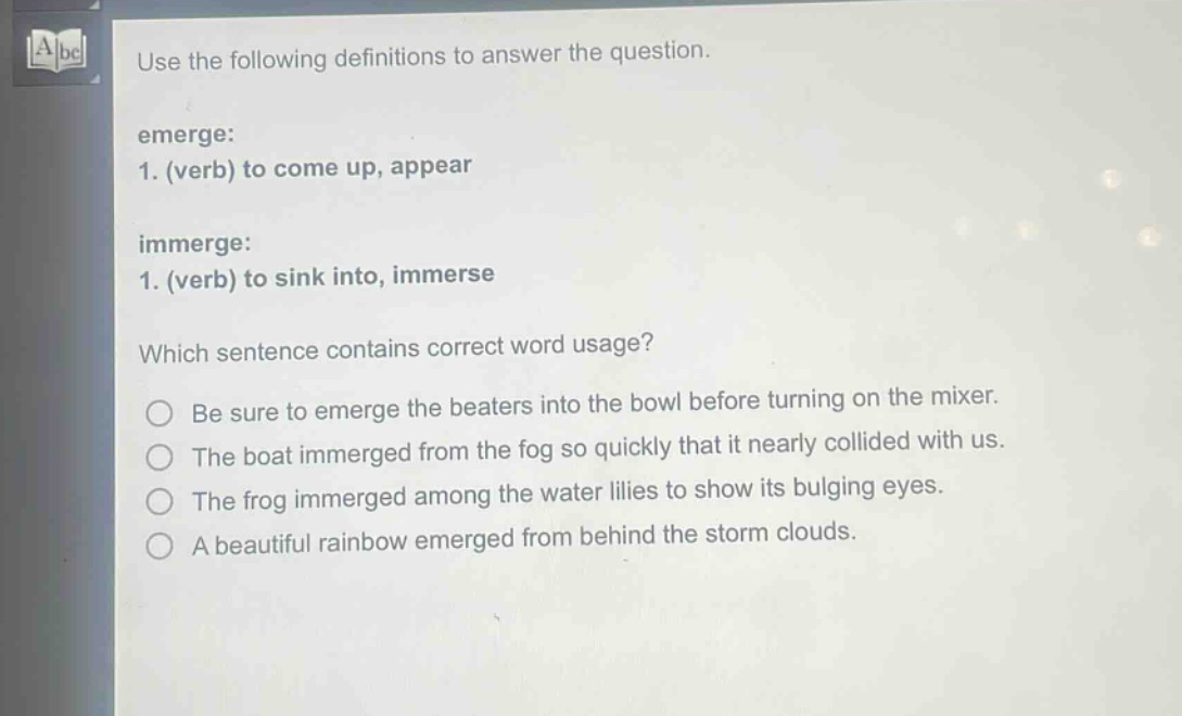 use the following definitions to answer the question.\nemerge:\n1. (verb) to come up, appear\nimmerge:\n1. (verb) to sink into, immerse\nwhich sentence contains correct word usage?\nbe sure to emerge the beaters into the bowl before turning on the mixer.\nthe boat immerged from the fog so quickly that it nearly collided with us.\nthe frog immerged among the water lilies to show its bulging eyes.\na beautiful rainbow emerged from behind the storm clouds.