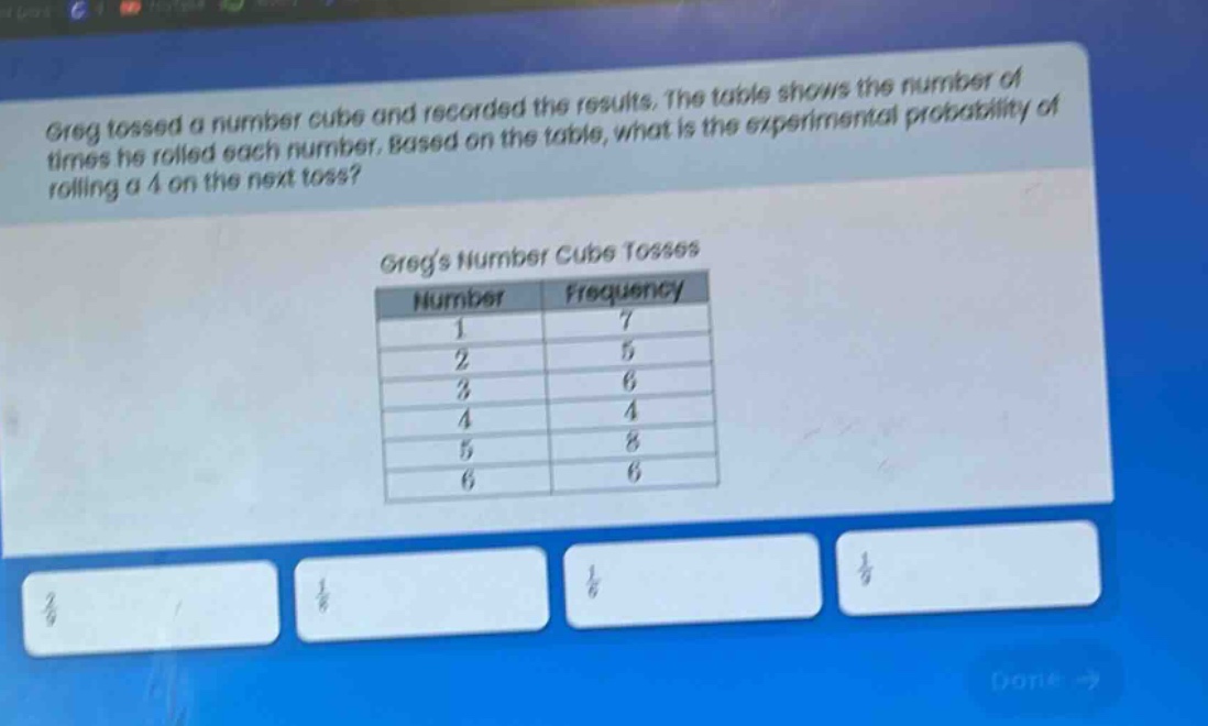 greg tossed a number cube and recorded the results. the table shows the number of times he rolled each number. based on the table, what is the experimental probability of rolling a 4 on the next toss? gregs number cube tosses\n| number | frequency |\n| ---- | ---- |\n| 1 | 7 |\n| 2 | 5 |\n| 3 | 6 |\n| 4 | 4 |\n| 5 | 8 |\n| 6 | 6 |