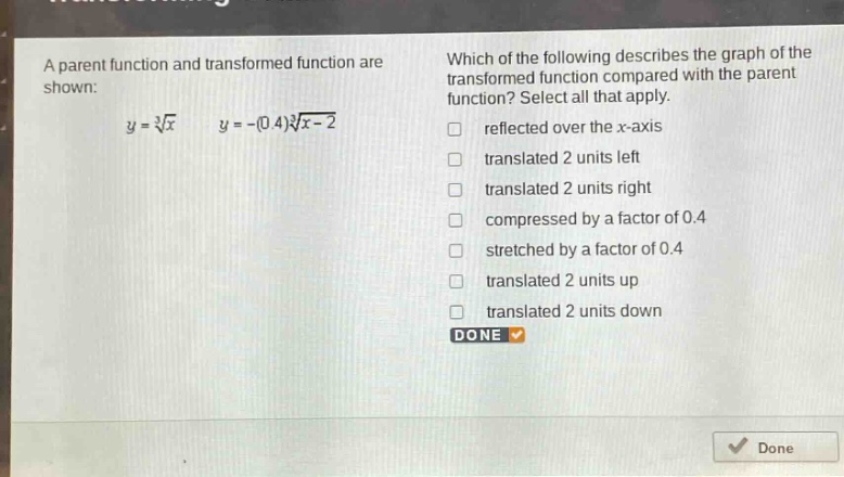a parent function and transformed function are shown: (y = sqrt3{x}) (y=-(0.4)sqrt3{x - 2}) which of the following describes the graph of the transformed function compared with the parent function? select all that apply. reflected over the x - axis translated 2 units left translated 2 units right compressed by a factor of 0.4 stretched by a factor of 0.4 translated 2 units up translated 2 units down done