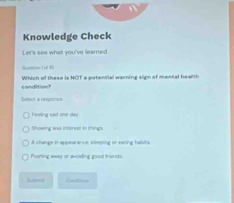 knowledge check\nlets see what youve learned.\nquestion 1 of 10\nwhich of these is not a potential warning sign of mental health condition?\nselect a response.\nfeeling sad one day.\nshowing less interest in things.\na change in appearance, sleeping or eating habits.\npushing away or avoiding good friends.
