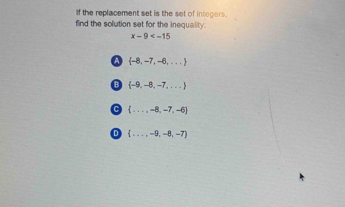 if the replacement set is the set of integers, find the solution set for the inequality: x - 9 < -15\na {-8, -7, -6, ...}\nb {-9, -8, -7, ...}\nc {... , -8, -7, -6}\nd {... , -9, -8, -7}