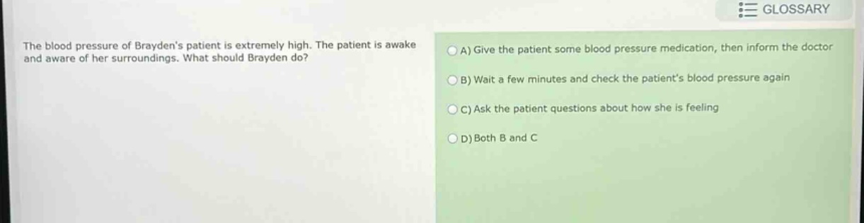 the blood pressure of braydens patient is extremely high. the patient is awake and aware of her surroundings. what should brayden do? a) give the patient some blood pressure medication, then inform the doctor b) wait a few minutes and check the patients blood pressure again c) ask the patient questions about how she is feeling d) both b and c